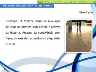 FACULDADE E SEMINÁRIOS TEOLÓGICO NACIONAL
DISCIPLINA: TEOLOGIA DO ANTIGO TESTAMENTO
Introdução
Histórico - A Melhor forma de revelação
de Deus ao homem sem dúvida é através
da história. Através da convivência com
Deus, através das experiências adquiridas
com Ele.
9
 