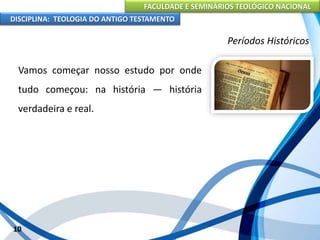 FACULDADE E SEMINÁRIOS TEOLÓGICO NACIONAL
DISCIPLINA: TEOLOGIA DO ANTIGO TESTAMENTO
Períodos Históricos
Vamos começar nosso estudo por onde
tudo começou: na história — história
verdadeira e real.
10
 