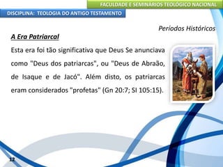 FACULDADE E SEMINÁRIOS TEOLÓGICO NACIONAL
DISCIPLINA: TEOLOGIA DO ANTIGO TESTAMENTO
Períodos Históricos
A Era Patriarcal
Esta era foi tão significativa que Deus Se anunciava
como "Deus dos patriarcas", ou "Deus de Abraão,
de Isaque e de Jacó". Além disto, os patriarcas
eram considerados "profetas" (Gn 20:7; SI 105:15).
12
 