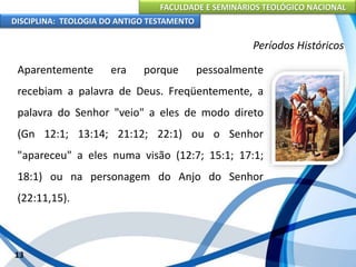FACULDADE E SEMINÁRIOS TEOLÓGICO NACIONAL
DISCIPLINA: TEOLOGIA DO ANTIGO TESTAMENTO
Períodos Históricos
Aparentemente era porque pessoalmente
recebiam a palavra de Deus. Freqüentemente, a
palavra do Senhor "veio" a eles de modo direto
(Gn 12:1; 13:14; 21:12; 22:1) ou o Senhor
"apareceu" a eles numa visão (12:7; 15:1; 17:1;
18:1) ou na personagem do Anjo do Senhor
(22:11,15).
13
 