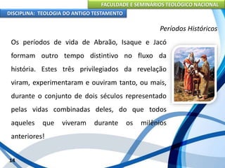 FACULDADE E SEMINÁRIOS TEOLÓGICO NACIONAL
DISCIPLINA: TEOLOGIA DO ANTIGO TESTAMENTO
Períodos Históricos
Os períodos de vida de Abraão, Isaque e Jacó
formam outro tempo distintivo no fluxo da
história. Estes três privilegiados da revelação
viram, experimentaram e ouviram tanto, ou mais,
durante o conjunto de dois séculos representado
pelas vidas combinadas deles, do que todos
aqueles que viveram durante os milênios
anteriores!
14
 