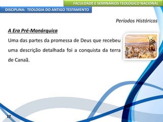 FACULDADE E SEMINÁRIOS TEOLÓGICO NACIONAL
DISCIPLINA: TEOLOGIA DO ANTIGO TESTAMENTO
Períodos Históricos
A Era Pré-Monárquica
Uma das partes da promessa de Deus que recebeu
uma descrição detalhada foi a conquista da terra
de Canaã.
17
 