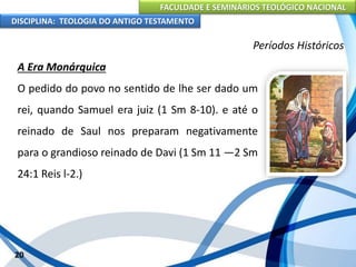 FACULDADE E SEMINÁRIOS TEOLÓGICO NACIONAL
DISCIPLINA: TEOLOGIA DO ANTIGO TESTAMENTO
Períodos Históricos
A Era Monárquica
O pedido do povo no sentido de lhe ser dado um
rei, quando Samuel era juiz (1 Sm 8-10). e até o
reinado de Saul nos preparam negativamente
para o grandioso reinado de Davi (1 Sm 11 —2 Sm
24:1 Reis l-2.)
20
 