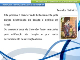 FACULDADE E SEMINÁRIOS TEOLÓGICO NACIONAL
DISCIPLINA: TEOLOGIA DO ANTIGO TESTAMENTO
Períodos Históricos
Este período é caracterizado historicamente pela
prática desenfreada do pecado e declínio de
Israel.
Os quarenta anos de Salomão foram marcados
pela edificação do templo e por outro
derramamento de revelação divina.
21
 