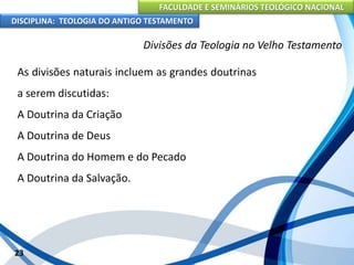 FACULDADE E SEMINÁRIOS TEOLÓGICO NACIONAL
DISCIPLINA: TEOLOGIA DO ANTIGO TESTAMENTO
Divisões da Teologia no Velho Testamento
As divisões naturais incluem as grandes doutrinas
a serem discutidas:
A Doutrina da Criação
A Doutrina de Deus
A Doutrina do Homem e do Pecado
A Doutrina da Salvação.
23
 