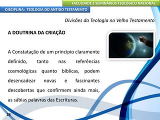 FACULDADE E SEMINÁRIOS TEOLÓGICO NACIONAL
DISCIPLINA: TEOLOGIA DO ANTIGO TESTAMENTO
Divisões da Teologia no Velho Testamento
A DOUTRINA DA CRIAÇÃO
A Constatação de um princípio claramente
definido, tanto nas referências
cosmológicas quanto bíblicas, podem
desencadear novas e fascinantes
descobertas que confirmem ainda mais,
as sábias palavras das Escrituras.
24
 