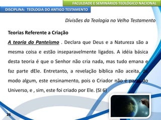 FACULDADE E SEMINÁRIOS TEOLÓGICO NACIONAL
DISCIPLINA: TEOLOGIA DO ANTIGO TESTAMENTO
Divisões da Teologia no Velho Testamento
Teorias Referente a Criação
A teoria do Panteísmo . Declara que Deus e a Natureza são a
mesma coisa e estão inseparavelmente ligados. A idéia básica
desta teoria é que o Senhor não cria nada, mas tudo emana e
faz parte dEle. Entretanto, a revelação bíblica não aceita, de
modo algum, este ensinamento, pois o Criador não é parte do
Universo, e , sim, este foi criado por Ele. (SI 6)
26
 