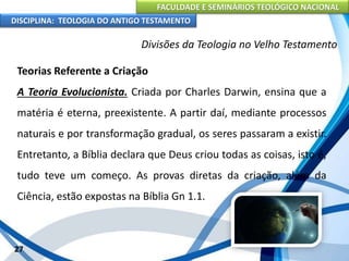 FACULDADE E SEMINÁRIOS TEOLÓGICO NACIONAL
DISCIPLINA: TEOLOGIA DO ANTIGO TESTAMENTO
Divisões da Teologia no Velho Testamento
Teorias Referente a Criação
A Teoria Evolucionista. Criada por Charles Darwin, ensina que a
matéria é eterna, preexistente. A partir daí, mediante processos
naturais e por transformação gradual, os seres passaram a existir.
Entretanto, a Bíblia declara que Deus criou todas as coisas, isto é,
tudo teve um começo. As provas diretas da criação, além da
Ciência, estão expostas na Bíblia Gn 1.1.
27
 
