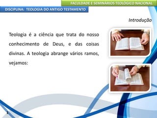 FACULDADE E SEMINÁRIOS TEOLÓGICO NACIONAL
DISCIPLINA: TEOLOGIA DO ANTIGO TESTAMENTO
Introdução
Teologia é a ciência que trata do nosso
conhecimento de Deus, e das coisas
divinas. A teologia abrange vários ramos,
vejamos:
1
 