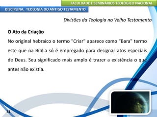 FACULDADE E SEMINÁRIOS TEOLÓGICO NACIONAL
DISCIPLINA: TEOLOGIA DO ANTIGO TESTAMENTO
Divisões da Teologia no Velho Testamento
O Ato da Criação
No original hebraico o termo "Criar" aparece como "Bara" termo
este que na Bíblia só é empregado para designar atos especiais
de Deus. Seu significado mais amplo é trazer a existência o que
antes não existia.
31
 