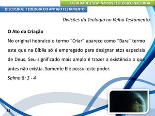 FACULDADE E SEMINÁRIOS TEOLÓGICO NACIONAL
DISCIPLINA: TEOLOGIA DO ANTIGO TESTAMENTO
Divisões da Teologia no Velho Testamento
O Ato da Criação
No original hebraico o termo "Criar" aparece como "Bara" termo
este que na Bíblia só é empregado para designar atos especiais
de Deus. Seu significado mais amplo é trazer a existência o que
antes não existia. Somente Ele possui este poder.
Salmo 8: 3 - 4
32
 