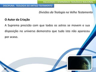 FACULDADE E SEMINÁRIOS TEOLÓGICO NACIONAL
DISCIPLINA: TEOLOGIA DO ANTIGO TESTAMENTO
Divisões da Teologia no Velho Testamento
O Autor da Criação
A Suprema precisão com que todos os astros se movem e sua
disposição no universo demonstra que tudo isto não apareceu
por acaso.
32
 