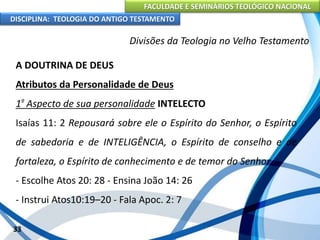 FACULDADE E SEMINÁRIOS TEOLÓGICO NACIONAL
DISCIPLINA: TEOLOGIA DO ANTIGO TESTAMENTO
Divisões da Teologia no Velho Testamento
A DOUTRINA DE DEUS
Atributos da Personalidade de Deus
1º Aspecto de sua personalidade INTELECTO
Isaías 11: 2 Repousará sobre ele o Espírito do Senhor, o Espírito
de sabedoria e de INTELIGÊNCIA, o Espírito de conselho e de
fortaleza, o Espírito de conhecimento e de temor do Senhor.
- Escolhe Atos 20: 28 - Ensina João 14: 26
- Instrui Atos10:19–20 - Fala Apoc. 2: 7
33
 