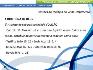 FACULDADE E SEMINÁRIOS TEOLÓGICO NACIONAL
DISCIPLINA: TEOLOGIA DO ANTIGO TESTAMENTO
Divisões da Teologia no Velho Testamento
A DOUTRINA DE DEUS
2º Aspecto de sua personalidade VOLIÇÃO
I Cor. 12: 11 Mas um só e o mesmo Espírito opera todas estas
coisas, distribuindo particularmente a cada um como quer.
- Testifica João 15: 26 - Envia Atos 13: 2, 4
- Impede Atos 16 ; 6-7 - Intercede Rom. 8: 26
- Revela II Pe. 1: 21
34
 