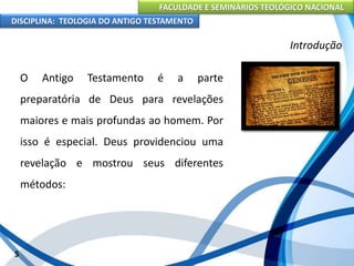 FACULDADE E SEMINÁRIOS TEOLÓGICO NACIONAL
DISCIPLINA: TEOLOGIA DO ANTIGO TESTAMENTO
Introdução
O Antigo Testamento é a parte
preparatória de Deus para revelações
maiores e mais profundas ao homem. Por
isso é especial. Deus providenciou uma
revelação e mostrou seus diferentes
métodos:
5
 