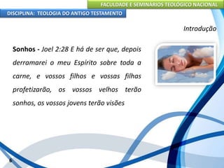 FACULDADE E SEMINÁRIOS TEOLÓGICO NACIONAL
DISCIPLINA: TEOLOGIA DO ANTIGO TESTAMENTO
Introdução
Sonhos - Joel 2:28 E há de ser que, depois
derramarei o meu Espírito sobre toda a
carne, e vossos filhos e vossas filhas
profetizarão, os vossos velhos terão
sonhos, os vossos jovens terão visões
6
 