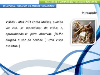 FACULDADE E SEMINÁRIOS TEOLÓGICO NACIONAL
DISCIPLINA: TEOLOGIA DO ANTIGO TESTAMENTO
Introdução
Visões - Atos 7:31 Então Moisés, quando
viu isto, se maravilhou da visão; e,
aproximando-se para observar, foi-lhe
dirigida a voz do Senhor, ( Uma Visão
espiritual )
7
 