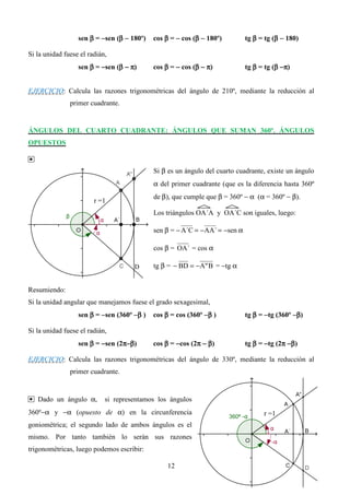 sen β = −sen (β − 180º)
                                β           cos β = − cos (β − 180º)
                                                           β                 tg β = tg (β − 180)
                                                                                        β

Si la unidad fuese el radián,
                  sen β = −sen (β − π)
                                β           cos β = − cos (β − π)
                                                           β                 tg β = tg (β −π)
                                                                                        β


EJERCICIO: Calcula las razones trigonométricas del ángulo de 210º, mediante la reducción al
               primer cuadrante.


ÁNGULOS DEL CUARTO CUADRANTE: ÁNGULOS QUE SUMAN 360º. ÁNGULOS
OPUESTOS

•
                                            Si β es un ángulo del cuarto cuadrante, existe un ángulo
                                            α del primer cuadrante (que es la diferencia hasta 360º
                                            de β), que cumple que β = 360º − α (α = 360º − β).
                        r =1
                                            Los triángulos OA´A y OA´C son iguales, luego:

                                            sen β = − A´C = − AA´ = −sen α

                                            cos β = OA´ = cos α

                                     D      tg β = − BD = −A" B = −tg α


Resumiendo:
Si la unidad angular que manejamos fuese el grado sexagesimal,
                  sen β = −sen (360º −β )   cos β = cos (360º −β )           tg β = −tg (360º −β)

Si la unidad fuese el radián,
                  sen β = −sen (2π−β)       cos β = −cos (2π − β)            tg β = −tg (2π −β)

EJERCICIO: Calcula las razones trigonométricas del ángulo de 330º, mediante la reducción al
               primer cuadrante.


• Dado un ángulo α,         si representamos los ángulos
360º−α y −α (opuesto de α) en la circunferencia                                    r =1
goniométrica; el segundo lado de ambos ángulos es el
mismo. Por tanto también lo serán sus razones
trigonométricas, luego podemos escribir:

                                                 12
 