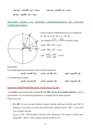 sen(−α) = −sen(360º −α) = −sen α
           −                                         cos(−α) = cos(360º−α) = cos α
                                                         −             −

       tg(−α) = −tg(360º −α) = −tg α
          −


RELACIÓN         ENTRE          LAS   RAZONES        TRIGONOMÉTRICAS            DE     ÁNGULOS
COMPLEMENTARIOS


                                           Si β es el ángulo complementario de α, se cumple que
                                           β = 90º −α (α +β =90º y α = 90º −β)

                                           Los triángulos OA´A y OB´B son iguales, luego:

                                           sen β = BB´ = OA´ = cos α

                  O                        cos β = OB´ = AA´ = sen α

                                                    sen β cos α
                                           tg β =        =      = cotg α
                                                    cos β senα




Resumiendo:
Si la unidad angular que manejamos fuese el grado sexagesimal,
                  sen β = cos (90º −β )    cos β = sen (90º −β )           tg β = cotg (90º −β)

Si la unidad fuese el radián,
                               π −
                  sen β = cos (π/2−β)      cos β = sen (π/2 − β)
                                                        π                  tg β = cotg (π/2 −β)
                                                                                        π


RAZONES TRIGONOMÉTRICAS DE ÁNGULOS β ∉ [0, 360º)

Las razones trigonométricas de un ángulo β ∉ [0, 360º) son las de su ángulo reducido, ya que al
representarlos en la circunferencia goniométrica el segundo lado de ambos coincide.
Puede ocurrir que:

   1. β ≥ 360º. En este caso para calcular el ángulo reducido habrá que dividir β entre 360º. Si
       llamamos n al cociente y α al resto de dicha división, tendremos que β = 360·n + α. Por tanto
       α es su ángulo reducido.
       Ejemplo: Si β = 940º, dividimos 940 entre 360 y obtenemos 2 de cociente y 220 de resto.
       Luego 940º = 360º·2 + 220. El ángulo reducido de 940º es 220º.


                                                13
 