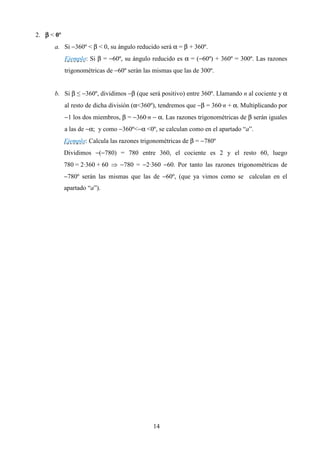 2. β < 0º
      a. Si −360º < β < 0, su ángulo reducido será α = β + 360º.
            Ejemplo: Si β = −60º, su ángulo reducido es α = (−60º) + 360º = 300º. Las razones
            trigonométricas de −60º serán las mismas que las de 300º.


      b. Si β ≤ −360º, dividimos −β (que será positivo) entre 360º. Llamando n al cociente y α
            al resto de dicha división (α<360º), tendremos que −β = 360·n + α. Multiplicando por
            −1 los dos miembros, β = −360·n − α. Las razones trigonométricas de β serán iguales
            a las de −α; y como −360º<−α <0º, se calculan como en el apartado “a”.
            Ejemplo: Calcula las razones trigonométricas de β = −780º
            Dividimos −(−780) = 780 entre 360, el cociente es 2 y el resto 60, luego
            780 = 2·360 + 60 ⇒ −780 = −2·360 −60. Por tanto las razones trigonométricas de
            −780º serán las mismas que las de −60º, (que ya vimos como se calculan en el
            apartado “a”).




                                             14
 