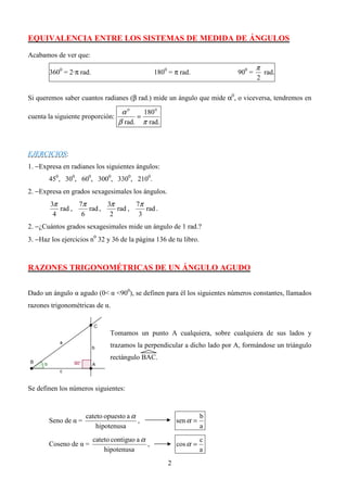 EQUIVALENCIA ENTRE LOS SISTEMAS DE MEDIDA DE ÁNGULOS

Acabamos de ver que:
                                                                                  π
       3600 = 2·π rad.                           1800 = π rad.            900 =       rad.
                                                                                  2

Si queremos saber cuantos radianes (β rad.) mide un ángulo que mide α0, o viceversa, tendremos en

                                   α0     180 0
cuenta la siguiente proporción:         =
                                  β rad. π rad.



EJERCICIOS:
1. −Expresa en radianes los siguientes ángulos:
       450, 300, 600, 3000, 3300, 2100.
2. −Expresa en grados sexagesimales los ángulos.
        3π       7π       3π       7π
           rad ,    rad ,    rad ,    rad .
         4        6        2        3
2. −¿Cuántos grados sexagesimales mide un ángulo de 1 rad.?
3. −Haz los ejercicios n0 32 y 36 de la página 136 de tu libro.



RAZONES TRIGONOMÉTRICAS DE UN ÁNGULO AGUDO


Dado un ángulo α agudo (0< α <900), se definen para él los siguientes números constantes, llamados
razones trigonométricas de α.


                               Tomamos un punto A cualquiera, sobre cualquiera de sus lados y
                               trazamos la perpendicular a dicho lado por A, formándose un triángulo
                               rectángulo BAC.



Se definen los números siguientes:


                     cateto opuesto a α                            b
       Seno de α =                      ,                sen α =
                         hipotenusa                                a
                         cateto contiguo a α                       c
       Coseno de α =                         ,           cos α =
                             hipotenusa                            a
                                                     2
 