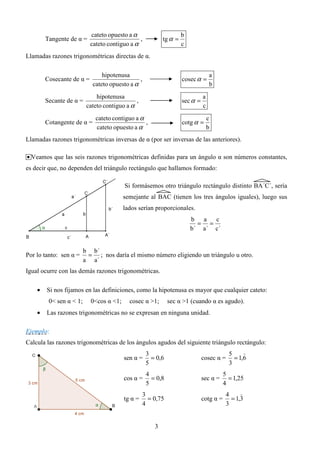 cateto opuesto a α                       b
        Tangente de α =                        ,           tg α =
                           cateto contiguo a α                      c
Llamadas razones trigonométricas directas de α.

                                hipotenusa                                        a
        Cosecante de α =                       ,                    cosec α =
                            cateto opuesto a α                                    b
                              hipotenusa                                      a
        Secante de α =                        ,                     sec α =
                          cateto contiguo a α                                 c
                             cateto contiguo a α                                  c
        Cotangente de α =                        ,                  cotg α =
                             cateto opuesto a α                                   b
Llamadas razones trigonométricas inversas de α (por ser inversas de las anteriores).

• Veamos que las seis razones trigonométricas definidas para un ángulo α son números constantes,
es decir que, no dependen del triángulo rectángulo que hallamos formado:

                                         Si formásemos otro triángulo rectángulo distinto BA´C´, sería
                                         semejante al BAC (tienen los tres ángulos iguales), luego sus
                                         lados serían proporcionales.
                                                                        b a   c
                                                                          = =
                                                                        b´ a´ c´


                         b b´
Por lo tanto: sen α =     = ; nos daría el mismo número eligiendo un triángulo u otro.
                         a a´
Igual ocurre con las demás razones trigonométricas.

    •   Si nos fijamos en las definiciones, como la hipotenusa es mayor que cualquier cateto:
         0< sen α < 1;     0<cos α <1;     cosec α >1;        sec α >1 (cuando α es agudo).
    •   Las razones trigonométricas no se expresan en ninguna unidad.

Ejemplo:
Calcula las razones trigonométricas de los ángulos agudos del siguiente triángulo rectángulo:
                                                    3                                      5     )
                                         sen α =      = 0,6                   cosec α =      = 1,6
                                                    5                                      3
                                                    4                                    5
                                         cos α =      = 0,8                   sec α =      = 1,25
                                                    5                                    4
                                                   3                                      4     )
                                         tg α =      = 0,75                   cotg α =      = 1,3
                                                   4                                      3


                                                       3
 