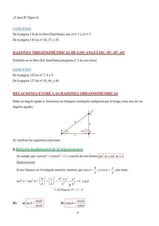 ¿Y para β? Sigue tú.


EJERCICIOS:
De la página 126 de tu libro (Santillana), haz el nº 1 y el nº 2.
De la página 136 los nº 26, 27, y 28.



RAZONES TRIGONOMÉTRICAS DE LOS ANGULOS: 30º, 45º, 60º

Estúdialo en tu libro (Ed. Santillana) (pregunta nº 3 de este tema).

EJERCICIOS:
De la página 128 los nº 7, 8 y 9.
De la página 137 los nº 45, 46, y 48.



RELACIONES ENTRE LAS RAZONES TRIGONOMÉTRICAS

Dado un ángulo agudo α, formamos un triángulo rectángulo cualquiera que lo tenga como uno de sus
ángulos agudos.




Se verifican las siguientes relaciones:

I) Relación fundamental de la trigonometría

      Se cumple que (sen α ) 2 + (cos α ) 2 = 1 , o escrito de otra forma sen 2 α + cos 2 α = 1
      Demostración:
                                                                       b            c
      Si nos fijamos en el triángulo anterior, tenemos que sen α =       , y cos α = ; por tanto
                                                                       a            a

                                  b2 + c2 a 2
                                2    2
                      b c
         2          2
      sen α + cos α =   +   =        = 2 = 1 c.q.d.
                      a a       a2    a
                                     T. de Pitágoras: b2 + c2 = a2



                         senα                              cos α
II)          a) tg α =                     b) cotg α =
                         cosα                              senα

                                                           4
 