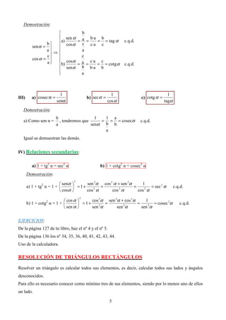 Demostración:
                               b
                      sen α a b·a b
                              = =       = = tag α
                 b   cos α
                       a)                                     c.q.d.
                                c c·a c
          senα =  
                 a            a
                   ⇒
                 c              c
          cos α =  
                 a  b) cosα = a = c·a = c = cotg α
                                                             c.q.d.
                      senα b b·a b
                     
                               a



                          1                             1                              1
III)     a) cosec α =                    b) sec α =                    c) cotg α =
                        senα                          cos α                          tagα
   Demostración:
                        b                   1  1 a
   a) Como sen α =        , tendremos que     = = = cosecα             c.q.d.
                        a                 senα b b
                                               a
   Igual se demuestran las demás.


IV) Relaciones secundarias:


         a) 1 + tg2 α = sec2 α                  b) 1 + cotg2 α = cosec2 α
       Demostración:

                          senα       sen 2α cos 2 α + sen 2α
                                 2
                                                                   1
               2
       a) 1 + tg α = 1 +        = 1+       =                 =       = sec 2 α            c.q.d.
                          cosα       cos α
                                          2
                                                   cos α
                                                       2
                                                                 cos α
                                                                    2



                            cos α       cos 2α sen 2α + cos 2α
                                     2
                                                                     1
                   2
       b) 1 + cotg α = 1 +         = 1+       =                =        = cosec 2α           c.q.d.
                            sen α       sen α
                                              2
                                                      sen α
                                                         2
                                                                   sen 2α


EJERCICIOS:
De la página 127 de tu libro, haz el nº 4 y el nº 5.
De la página 136 los nº 34, 35, 36, 40, 41, 42, 43, 44.
Uso de la calculadora.

RESOLUCIÓN DE TRIÁNGULOS RECTÁNGULOS

Resolver un triángulo es calcular todos sus elementos, es decir, calcular todos sus lados y ángulos
desconocidos.
Para ello es necesario conocer como mínimo tres de sus elementos, siendo por lo menos uno de ellos
un lado.

                                                       5
 
