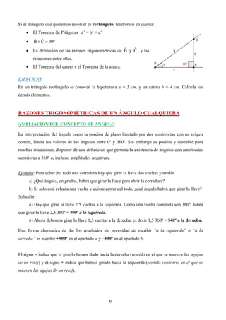 Si el triángulo que queremos resolver es rectángulo, tendremos en cuenta:
    •     El Teorema de Pitágoras a2 = b2 + c2
    •     B + C = 90º
          ˆ ˆ

    •                                                     ˆ   ˆ
          La definición de las razones trigonométricas de B y C , y las
          relaciones entre ellas.
    •     El Teorema del cateto y el Teorema de la altura.

EJERCICIO:
En un triángulo rectángulo se conocen la hipotenusa a = 5 cm. y un cateto b = 4 cm. Calcula los
demás elementos.



RAZONES TRIGONOMÉTRICAS DE UN ÁNGULO CUALQUIERA

AMPLIACIÓN DEL CONCEPTO DE ÁNGULO

La interpretación del ángulo como la porción de plano limitado por dos semirrectas con un origen
común, limita los valores de los ángulos entre 0º y 360º. Sin embargo es posible y deseable para
muchas situaciones, disponer de una definición que permita la existencia de ángulos con amplitudes
superiores a 360º o, incluso, amplitudes negativas.


Ejemplo: Para echar del todo una cerradura hay que girar la llave dos vueltas y media.
        a) ¿Qué ángulo, en grados, habrá que girar la llave para abrir la cerradura?
        b) Si solo está echada una vuelta y quiere cerrar del todo, ¿qué ángulo habrá que girar la llave?
Solución:
        a) Hay que girar la llave 2,5 vueltas a la izquierda. Como una vuelta completa son 360º, habrá
que girar la llave 2,5·360º = 900º a la izquierda.
        b) Ahora debemos girar la llave 1,5 vueltas a la derecha, es decir 1,5·360º = 540º a la derecha.

Una forma alternativa de dar los resultados sin necesidad de escribir “a la izquierda” o “a la
derecha” es escribir +900º en el apartado a y −540º en el apartado b.


El signo − indica que el giro lo hemos dado hacia la derecha (sentido en el que se mueven las agujas
de un reloj) y el signo + indica que hemos girado hacia la izquierda (sentido contrario en el que se
mueven las agujas de un reloj).




                                                     6
 