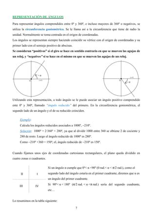 REPRESENTACIÓN DE ÁNGULOS

Para representar ángulos comprendidos entre 0º y 360º, e incluso mayores de 360º o negativos, se
utiliza la circunferencia goniométrica. Se le llama así a la circunferencia que tiene de radio la
unidad. Normalmente se toma centrada en el origen de coordenadas.
Los ángulos se representan siempre haciendo coincidir su vértice con el origen de coordenadas y su
primer lado con el semieje positivo de abscisas.
Se consideran “positivos” si el giro se hace en sentido contrario en que se mueven las agujas de
un reloj, y “negativos” si se hace en el mismo en que se mueven las agujas de un reloj.




                       +α

                                                                                           −α




Utilizando esta representación, a todo ángulo se le puede asociar un ángulo positivo comprendido
ente 0º y 360º, llamado “ángulo reducido” del primero. En la circunferencia goniométrica, el
segundo lado de un ángulo y el de su reducido coinciden.

     Ejemplo:
     Calcula los ángulos reducidos asociados a 1000º, −210º.
     Solución: 1000º = 2·360º + 280º, ya que al dividir 1000 entre 360 se obtiene 2 de cociente y
     280 de resto. Luego el ángulo reducido de 1000º es 280º.
     Como −210º +360 = 150º; el, ángulo reducido de −210º es 150º.


Cuando fijamos unos ejes de coordenadas cartesianas rectangulares, el plano queda dividido en
cuatro zonas o cuadrantes.

                             Si un ángulo α cumple que 0º< α <90º (0 rad.< α < π/2 rad.), como el
      II           I         segundo lado del ángulo estaría en el primer cuadrante, diremos que α es
                             un ángulo del primer cuadrante.
                             Si 90º< α < 180º (π/2 rad. < α <π rad.) sería del segundo cuadrante,
     III          IV
                             etc…


Lo resumimos en la tabla siguiente:

                                                   7
 
