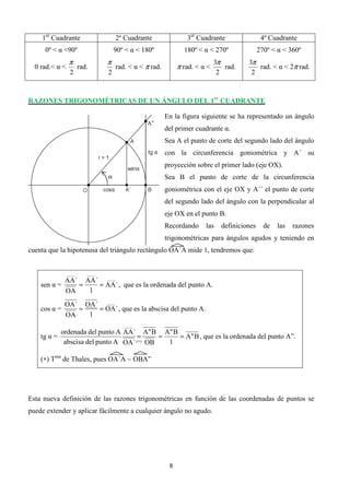 1er Cuadrante                    2º Cuadrante                3er Cuadrante                 4º Cuadrante
     0º < α <90º                     90º < α < 180º             180º < α < 270º               270º < α < 360º
                 π               π                                           3π         3π
  0 rad.< α <          rad.          rad. < α < π rad.        π rad. < α <      rad.       rad. < α < 2π rad.
                 2               2                                            2          2



RAZONES TRIGONOMÉTRICAS DE UN ÁNGULO DEL 1er CUADRANTE

                                                         En la figura siguiente se ha representado un ángulo
                                                A”
                                                         del primer cuadrante α.
                                                         Sea A el punto de corte del segundo lado del ángulo
                                                         con la circunferencia goniométrica y A´ su
                                                         proyección sobre el primer lado (eje OX).
                                 α                       Sea B el punto de corte de la circunferencia
                                                         goniométrica con el eje OX y A´´ el punto de corte
                                                         del segundo lado del ángulo con la perpendicular al
                                                         eje OX en el punto B.
                                                         Recordando     las    definiciones     de   las   razones
                                                         trigonométricas para ángulos agudos y teniendo en
cuenta que la hipotenusa del triángulo rectángulo OA´A mide 1, tendremos que:


                ____      ____
            AA´ AA´ ____
    sen α =    =   = AA´ , que es la ordenada del punto A.
            OA   1

              OA´ OA´ ____
    cos α =      =   = OA´ , que es la abscisa del punto A.
              OA   1
                                        ____
           ordenada del punto A AA´ A" B A" B
    tg α =                          =      =   = A" B , que es la ordenada del punto A”.
            abscisa del punto A OA´ (∗) OB   1

    (∗) Tma de Thales, pues OA´A ∼ OBA”




Esta nueva definición de las razones trigonométricas en función de las coordenadas de puntos se
puede extender y aplicar fácilmente a cualquier ángulo no agudo.




                                                          8
 