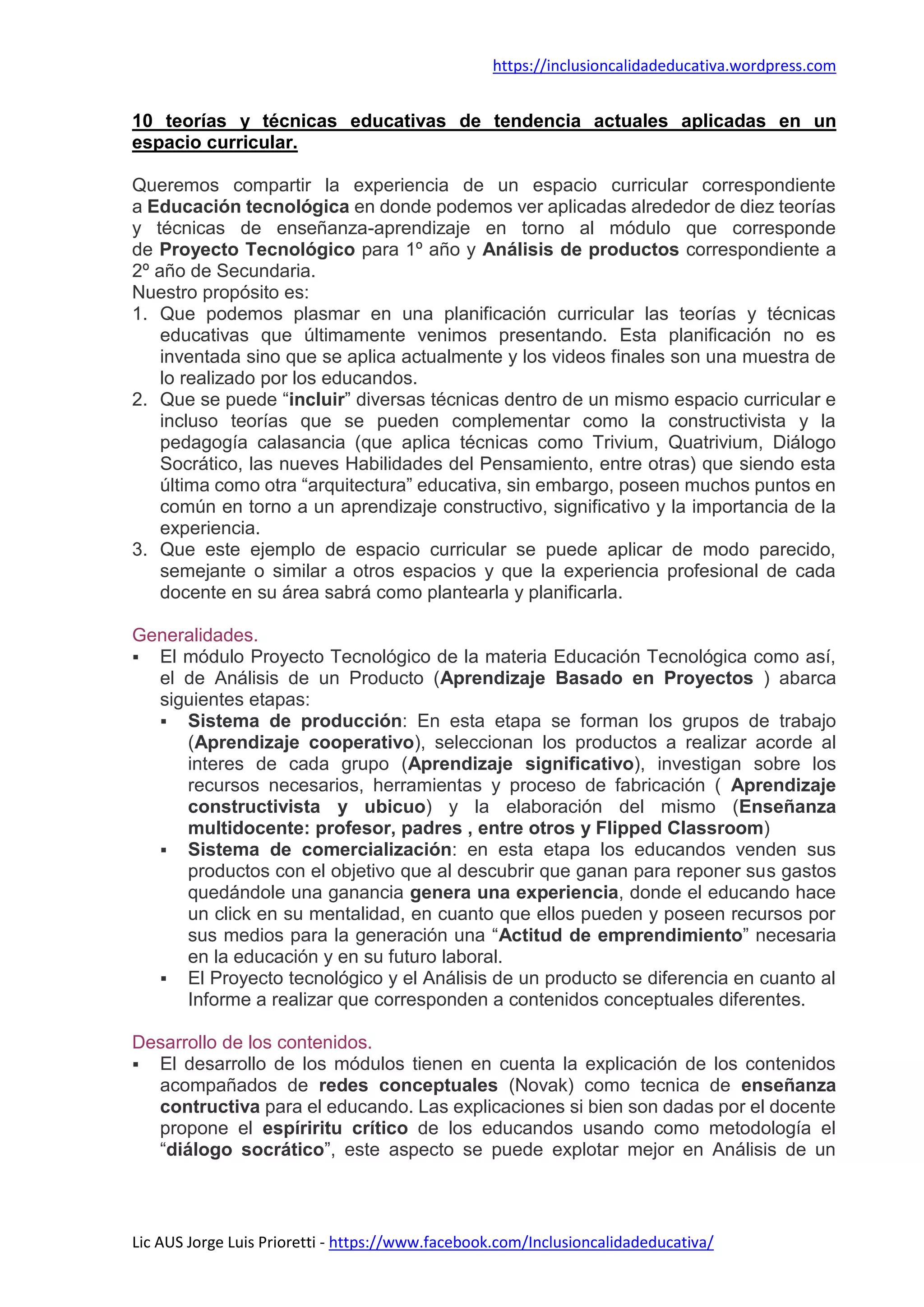 https://inclusioncalidadeducativa.wordpress.com
Lic AUS Jorge Luis Prioretti - https://www.facebook.com/Inclusioncalidadeducativa/
10 teorías y técnicas educativas de tendencia actuales aplicadas en un
espacio curricular.
Queremos compartir la experiencia de un espacio curricular correspondiente
a Educación tecnológica en donde podemos ver aplicadas alrededor de diez teorías
y técnicas de enseñanza-aprendizaje en torno al módulo que corresponde
de Proyecto Tecnológico para 1º año y Análisis de productos correspondiente a
2º año de Secundaria.
Nuestro propósito es:
1. Que podemos plasmar en una planificación curricular las teorías y técnicas
educativas que últimamente venimos presentando. Esta planificación no es
inventada sino que se aplica actualmente y los videos finales son una muestra de
lo realizado por los educandos.
2. Que se puede “incluir” diversas técnicas dentro de un mismo espacio curricular e
incluso teorías que se pueden complementar como la constructivista y la
pedagogía calasancia (que aplica técnicas como Trivium, Quatrivium, Diálogo
Socrático, las nueves Habilidades del Pensamiento, entre otras) que siendo esta
última como otra “arquitectura” educativa, sin embargo, poseen muchos puntos en
común en torno a un aprendizaje constructivo, significativo y la importancia de la
experiencia.
3. Que este ejemplo de espacio curricular se puede aplicar de modo parecido,
semejante o similar a otros espacios y que la experiencia profesional de cada
docente en su área sabrá como plantearla y planificarla.
Generalidades.
 El módulo Proyecto Tecnológico de la materia Educación Tecnológica como así,
el de Análisis de un Producto (Aprendizaje Basado en Proyectos ) abarca
siguientes etapas:
 Sistema de producción: En esta etapa se forman los grupos de trabajo
(Aprendizaje cooperativo), seleccionan los productos a realizar acorde al
interes de cada grupo (Aprendizaje significativo), investigan sobre los
recursos necesarios, herramientas y proceso de fabricación ( Aprendizaje
constructivista y ubicuo) y la elaboración del mismo (Enseñanza
multidocente: profesor, padres , entre otros y Flipped Classroom)
 Sistema de comercialización: en esta etapa los educandos venden sus
productos con el objetivo que al descubrir que ganan para reponer sus gastos
quedándole una ganancia genera una experiencia, donde el educando hace
un click en su mentalidad, en cuanto que ellos pueden y poseen recursos por
sus medios para la generación una “Actitud de emprendimiento” necesaria
en la educación y en su futuro laboral.
 El Proyecto tecnológico y el Análisis de un producto se diferencia en cuanto al
Informe a realizar que corresponden a contenidos conceptuales diferentes.
Desarrollo de los contenidos.
 El desarrollo de los módulos tienen en cuenta la explicación de los contenidos
acompañados de redes conceptuales (Novak) como tecnica de enseñanza
contructiva para el educando. Las explicaciones si bien son dadas por el docente
propone el espíriritu crítico de los educandos usando como metodología el
“diálogo socrático”, este aspecto se puede explotar mejor en Análisis de un
 