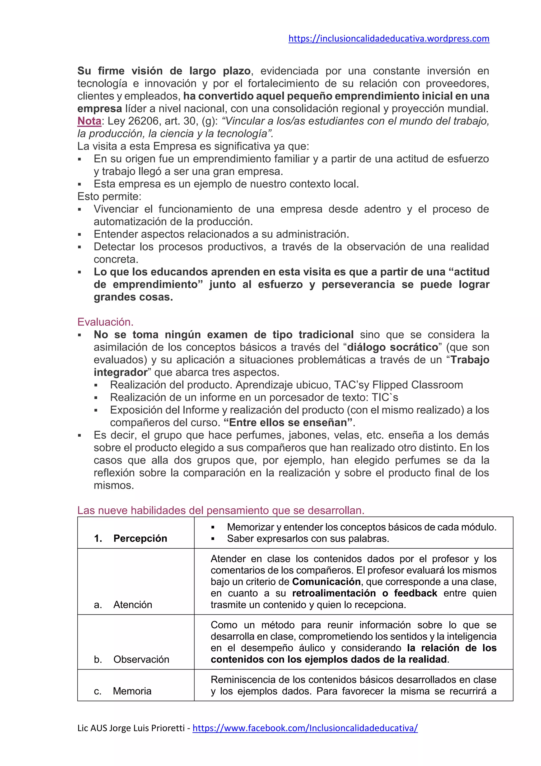 https://inclusioncalidadeducativa.wordpress.com
Lic AUS Jorge Luis Prioretti - https://www.facebook.com/Inclusioncalidadeducativa/
Su firme visión de largo plazo, evidenciada por una constante inversión en
tecnología e innovación y por el fortalecimiento de su relación con proveedores,
clientes y empleados, ha convertido aquel pequeño emprendimiento inicial en una
empresa líder a nivel nacional, con una consolidación regional y proyección mundial.
Nota: Ley 26206, art. 30, (g): “Vincular a los/as estudiantes con el mundo del trabajo,
la producción, la ciencia y la tecnología”.
La visita a esta Empresa es significativa ya que:
 En su origen fue un emprendimiento familiar y a partir de una actitud de esfuerzo
y trabajo llegó a ser una gran empresa.
 Esta empresa es un ejemplo de nuestro contexto local.
Esto permite:
 Vivenciar el funcionamiento de una empresa desde adentro y el proceso de
automatización de la producción.
 Entender aspectos relacionados a su administración.
 Detectar los procesos productivos, a través de la observación de una realidad
concreta.
 Lo que los educandos aprenden en esta visita es que a partir de una “actitud
de emprendimiento” junto al esfuerzo y perseverancia se puede lograr
grandes cosas.
Evaluación.
 No se toma ningún examen de tipo tradicional sino que se considera la
asimilación de los conceptos básicos a través del “diálogo socrático” (que son
evaluados) y su aplicación a situaciones problemáticas a través de un “Trabajo
integrador” que abarca tres aspectos.
 Realización del producto. Aprendizaje ubicuo, TAC’sy Flipped Classroom
 Realización de un informe en un porcesador de texto: TIC`s
 Exposición del Informe y realización del producto (con el mismo realizado) a los
compañeros del curso. “Entre ellos se enseñan”.
 Es decir, el grupo que hace perfumes, jabones, velas, etc. enseña a los demás
sobre el producto elegido a sus compañeros que han realizado otro distinto. En los
casos que alla dos grupos que, por ejemplo, han elegido perfumes se da la
reflexión sobre la comparación en la realización y sobre el producto final de los
mismos.
Las nueve habilidades del pensamiento que se desarrollan.
1. Percepción
 Memorizar y entender los conceptos básicos de cada módulo.
 Saber expresarlos con sus palabras.
a. Atención
Atender en clase los contenidos dados por el profesor y los
comentarios de los compañeros. El profesor evaluará los mismos
bajo un criterio de Comunicación, que corresponde a una clase,
en cuanto a su retroalimentación o feedback entre quien
trasmite un contenido y quien lo recepciona.
b. Observación
Como un método para reunir información sobre lo que se
desarrolla en clase, comprometiendo los sentidos y la inteligencia
en el desempeño áulico y considerando la relación de los
contenidos con los ejemplos dados de la realidad.
c. Memoria
Reminiscencia de los contenidos básicos desarrollados en clase
y los ejemplos dados. Para favorecer la misma se recurrirá a
 
