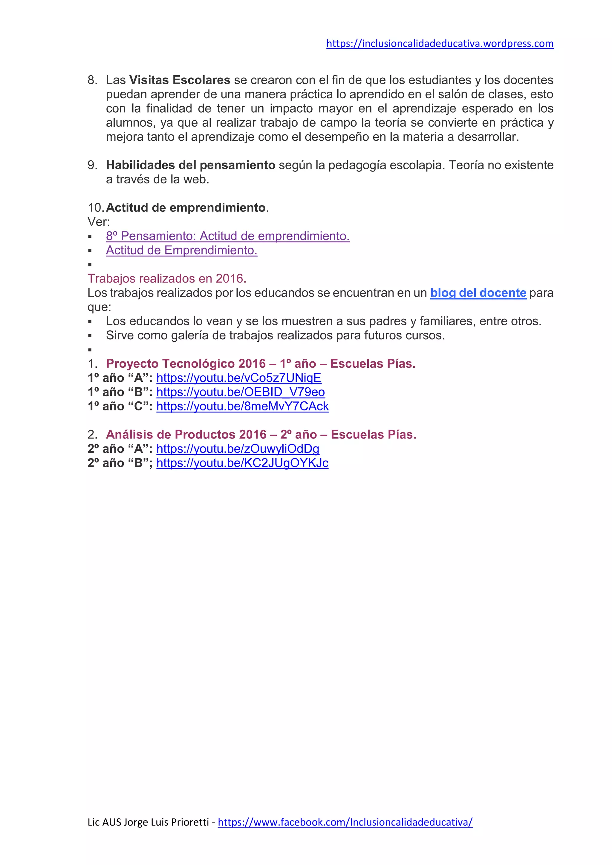 https://inclusioncalidadeducativa.wordpress.com
Lic AUS Jorge Luis Prioretti - https://www.facebook.com/Inclusioncalidadeducativa/
8. Las Visitas Escolares se crearon con el fin de que los estudiantes y los docentes
puedan aprender de una manera práctica lo aprendido en el salón de clases, esto
con la finalidad de tener un impacto mayor en el aprendizaje esperado en los
alumnos, ya que al realizar trabajo de campo la teoría se convierte en práctica y
mejora tanto el aprendizaje como el desempeño en la materia a desarrollar.
9. Habilidades del pensamiento según la pedagogía escolapia. Teoría no existente
a través de la web.
10.Actitud de emprendimiento.
Ver:
 8º Pensamiento: Actitud de emprendimiento.
 Actitud de Emprendimiento.

Trabajos realizados en 2016.
Los trabajos realizados por los educandos se encuentran en un blog del docente para
que:
 Los educandos lo vean y se los muestren a sus padres y familiares, entre otros.
 Sirve como galería de trabajos realizados para futuros cursos.

1. Proyecto Tecnológico 2016 – 1º año – Escuelas Pías.
1º año “A”: https://youtu.be/vCo5z7UNiqE
1º año “B”: https://youtu.be/OEBID_V79eo
1º año “C”: https://youtu.be/8meMvY7CAck
2. Análisis de Productos 2016 – 2º año – Escuelas Pías.
2º año “A”: https://youtu.be/zOuwyliOdDg
2º año “B”; https://youtu.be/KC2JUgOYKJc
 