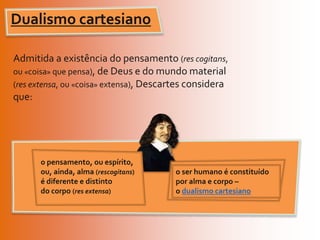 Dualismo cartesianoAdmitida a existência do pensamento (res cogitans, ou «coisa» que pensa), de Deus e do mundo material (res extensa, ou «coisa» extensa), Descartes considera que: o pensamento, ou espírito, ou, ainda, alma (rescogitans) é diferente e distinto do corpo (res extensa)o ser humano é constituído por alma e corpo – o dualismo cartesiano
