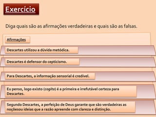 ExercícioDiga quais são as afirmações verdadeiras e quais são as falsas.AfirmaçõesDescartes utilizou a dúvida metódica.Descartes é defensor do cepticismo.Para Descartes, a informação sensorial é credível.Eu penso, logo existo (cogito) é a primeira e irrefutável certeza para Descartes.Segundo Descartes, a perfeição de Deus garante que são verdadeiras as noçõesou ideias que a razão apreende com clareza e distinção.