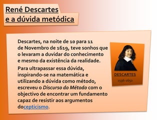 René Descartes e a dúvida metódicaDescartes, na noite de 10 para 11 de Novembro de 1619, teve sonhos que o levaram a duvidar do conhecimento e mesmo da existência da realidade. Para ultrapassar essa dúvida, inspirando-se na matemática e utilizando a dúvida como método, escreveu o Discurso do Método com o objectivo de encontrar um fundamento capaz de resistir aos argumentos docepticismo.DESCARTES1596-1650