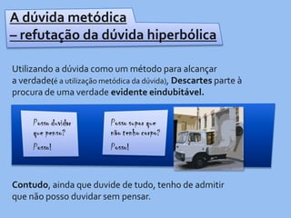 A dúvida metódica – refutação da dúvida hiperbólicaUtilizando a dúvida como um método para alcançar a verdade(é a utilização metódica da dúvida), Descartes parte à procura de uma verdade evidente eindubitável. Contudo, ainda que duvide de tudo, tenho de admitir que não posso duvidar sem pensar. 