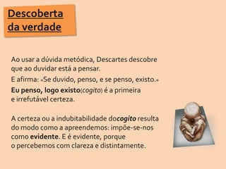 Descoberta da verdadeAo usar a dúvida metódica, Descartes descobre que ao duvidar está a pensar. E afirma: «Se duvido, penso, e se penso, existo.»Eu penso, logo existo(cogito) é a primeira e irrefutável certeza.A certeza ou a indubitabilidade docogito resulta                do modo como a apreendemos: impõe-se-nos como evidente. E é evidente, porque o percebemos com clareza e distintamente.