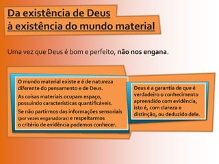 Da existência de Deus à existência do mundo materialUma vez que Deus é bom e perfeito, não nos engana.Deus é a garantia de que é verdadeiro o conhecimento apreendido com evidência, isto é, com clareza e distinção, ou deduzido dele.O mundo material existe e é de natureza diferente do pensamento e de Deus. As coisas materiais ocupam espaço, possuindo características quantificáveis.Se não partirmos das informações sensoriais (por vezes enganadoras) e respeitarmos o critério de evidência podemos conhecer.