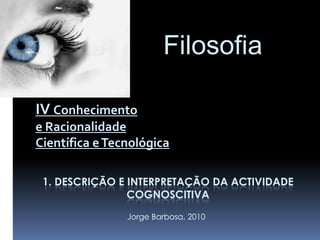 Filosofia IV Conhecimento  e Racionalidade  Científica e Tecnológica 1. Descrição e Interpretação da Actividade Cognoscitiva Jorge Barbosa, 2010 