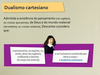 Dualismo	
  cartesiano

Admitida	
  a	
  existência	
  do	
  pensamento	
  (res	
  cogitans,	
  
ou	
  «coisa»	
  que	
  pensa),	
  de	
  Deus	
  e	
  do	
  mundo	
  material	
  
(res	
  extensa,	
  ou	
  «coisa»	
  extensa),	
  Descartes	
  considera	
  
que:	
  




          o	
  pensamento,	
  ou	
  espírito,	
  ou,	
  
                ainda,	
  alma	
  (res	
  cogitans)	
        o	
  ser	
  humano	
  é	
  constituído	
  por	
  
                  é	
  diferente	
  e	
  distinto	
                        alma	
  e	
  corpo	
  –	
  
                  do	
  corpo	
  (res	
  extensa)                   o	
  dualismo	
  cartesiano
 