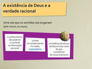 A	
  existência	
  de	
  Deus	
  e	
  a	
  
verdade	
  racional

Uma	
  vez	
  que	
  os	
  sentidos	
  nos	
  enganam	
  
(pelo	
  menos,	
  às	
  vezes),	
  



    o	
  conhecimento	
  
         não	
  pode	
  ter	
             a	
  fonte	
  
          a	
  sua	
  fonte	
     do	
  conhecimento	
          a	
  existência	
  da	
  alma	
  e	
  
     na	
  informação	
                  é	
  a	
  razão,	
      de	
  Deus	
  é	
  mais	
  certa	
  
           sensorial                racionalismo                               do	
  que	
  
                                                                         a	
  existência	
  
                                                                 de	
  coisas	
  exteriores
 