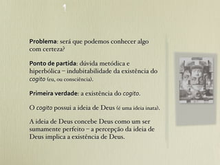 Problema: será que podemos conhecer algo
com certeza?

Ponto	
  de	
  partida: dúvida metódica e
hiperbólica – indubitabilidade da existência do
cogito (eu, ou consciência).

Primeira	
  verdade: a existência do cogito.

O cogito possui a ideia de Deus (é uma ideia inata).

A ideia de Deus concebe Deus como um ser
sumamente perfeito – a percepção da ideia de
Deus implica a existência de Deus.
 