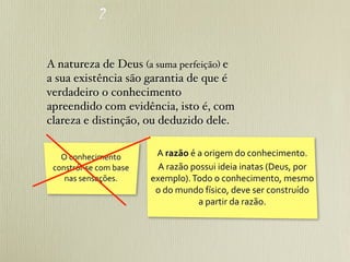 A natureza de Deus (a suma perfeição) e
a sua existência são garantia de que é
verdadeiro o conhecimento
apreendido com evidência, isto é, com
clareza e distinção, ou deduzido dele.


   O	
  conhecimento	
               A	
  razão	
  é	
  a	
  origem	
  do	
  conhecimento.
 constrói-­‐se	
  com	
  base	
       A	
  razão	
  possui	
  ideia	
  inatas	
  (Deus,	
  por	
  
    nas	
  sensações.               exemplo).	
  Todo	
  o	
  conhecimento,	
  mesmo	
  
                                     o	
  do	
  mundo	
  físico,	
  deve	
  ser	
  construído	
  
                                                        a	
  partir	
  da	
  razão.
 