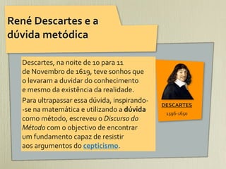 René	
  Descartes	
  e	
  a	
  
dúvida	
  metódica

    Descartes,	
  na	
  noite	
  de	
  10	
  para	
  11	
  
    de	
  Novembro	
  de	
  1619,	
  teve	
  sonhos	
  que	
  
    o	
  levaram	
  a	
  duvidar	
  do	
  conhecimento	
  
    e	
  mesmo	
  da	
  existência	
  da	
  realidade.	
  
    Para	
  ultrapassar	
  essa	
  dúvida,	
  inspirando-­‐
                                                                      DESCARTES
    -­‐se	
  na	
  matemática	
  e	
  utilizando	
  a	
  dúvida	
      1596-­‐1650
    como	
  método,	
  escreveu	
  o	
  Discurso	
  do	
  
    Método	
  com	
  o	
  objectivo	
  de	
  encontrar
    um	
  fundamento	
  capaz	
  de	
  resistir	
  
    aos	
  argumentos	
  do	
  cepticismo.
 
