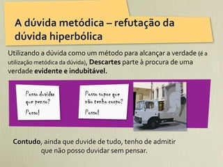 A	
  dúvida	
  metódica	
  –	
  refutação	
  da	
  
   dúvida	
  hiperbólica
Utilizando	
  a	
  dúvida	
  como	
  um	
  método	
  para	
  alcançar	
  a	
  verdade	
  (é	
  a	
  
utilização	
  metódica	
  da	
  dúvida),	
  Descartes	
  parte	
  à	
  procura	
  de	
  uma	
  
verdade	
  evidente	
  e	
  indubitável.	
  




  Contudo,	
  ainda	
  que	
  duvide	
  de	
  tudo,	
  tenho	
  de	
  admitir	
  
         que	
  não	
  posso	
  duvidar	
  sem	
  pensar.	
  
 