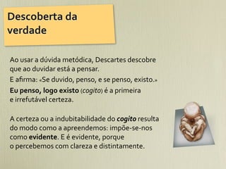 Descoberta	
  da	
  
verdade

Ao	
  usar	
  a	
  dúvida	
  metódica,	
  Descartes	
  descobre	
  
que	
  ao	
  duvidar	
  está	
  a	
  pensar.	
  
E	
  aﬁrma:	
  «Se	
  duvido,	
  penso,	
  e	
  se	
  penso,	
  existo.»	
  
Eu	
  penso,	
  logo	
  existo	
  (cogito)	
  é	
  a	
  primeira	
  
e	
  irrefutável	
  certeza.

A	
  certeza	
  ou	
  a	
  indubitabilidade	
  do	
  cogito	
  resulta	
  	
  	
  	
  	
  	
  	
  	
  	
  
do	
  modo	
  como	
  a	
  apreendemos:	
  impõe-­‐se-­‐nos	
  
como	
  evidente.	
  E	
  é	
  evidente,	
  porque	
  
o	
  percebemos	
  com	
  clareza	
  e	
  distintamente.
 
