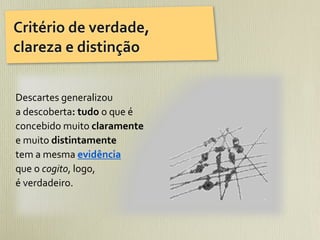Critério	
  de	
  verdade,	
  
clareza	
  e	
  distinção


Descartes	
  generalizou	
  
a	
  descoberta:	
  tudo	
  o	
  que	
  é	
  
concebido	
  muito	
  claramente	
  
e	
  muito	
  distintamente	
  
tem	
  a	
  mesma	
  evidência	
  
que	
  o	
  cogito,	
  logo,	
  
é	
  verdadeiro.	
  
 