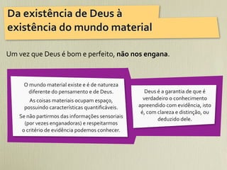 Da	
  existência	
  de	
  Deus	
  à	
  
existência	
  do	
  mundo	
  material

Um	
  vez	
  que	
  Deus	
  é	
  bom	
  e	
  perfeito,	
  não	
  nos	
  engana.



        O	
  mundo	
  material	
  existe	
  e	
  é	
  de	
  natureza	
  
           diferente	
  do	
  pensamento	
  e	
  de	
  Deus.	
                Deus	
  é	
  a	
  garantia	
  de	
  que	
  é	
  
          As	
  coisas	
  materiais	
  ocupam	
  espaço,	
                   verdadeiro	
  o	
  conhecimento	
  
        possuindo	
  características	
  quantiﬁcáveis.                     apreendido	
  com	
  evidência,	
  isto	
  
                                                                            é,	
  com	
  clareza	
  e	
  distinção,	
  ou	
  
      Se	
  não	
  partirmos	
  das	
  informações	
  sensoriais	
                       deduzido	
  dele.
        (por	
  vezes	
  enganadoras)	
  e	
  respeitarmos	
  
       o	
  critério	
  de	
  evidência	
  podemos	
  conhecer.
 